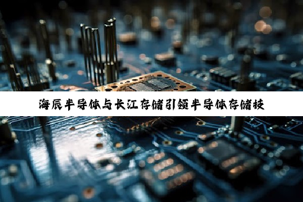 海辰半导体与长江存储引领半导体存储技术新热点